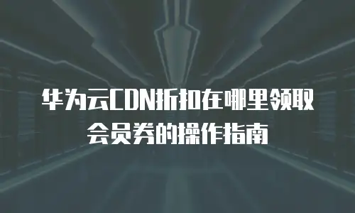华为云CDN折扣在哪里领取会员券的操作指南