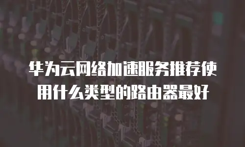 华为云网络加速服务推荐使用什么类型的路由器最好