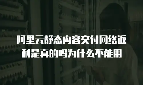 阿里云静态内容交付网络返利是真的吗为什么不能用