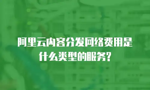 阿里云内容分发网络费用是什么类型的服务?