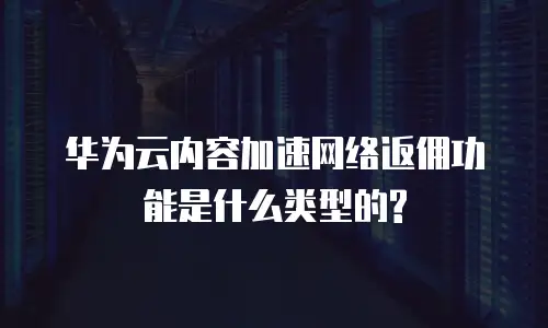 华为云内容加速网络返佣功能是什么类型的?