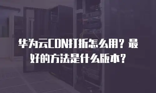 华为云CDN打折怎么用？最好的方法是什么版本？