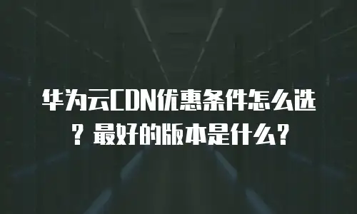 华为云CDN优惠条件怎么选？最好的版本是什么？