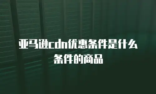 亚马逊cdn优惠条件是什么条件的商品