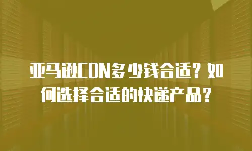 亚马逊CDN多少钱合适？如何选择合适的快递产品？