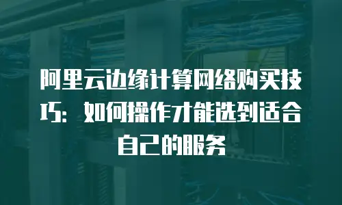 阿里云边缘计算网络购买技巧：如何操作才能选到适合自己的服务