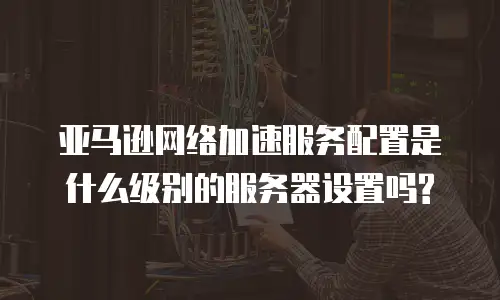 亚马逊网络加速服务配置是什么级别的服务器设置吗?