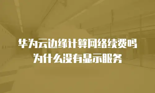 华为云边缘计算网络续费吗为什么没有显示服务