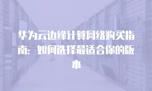 华为云边缘计算网络购买指南：如何选择最适合你的版本