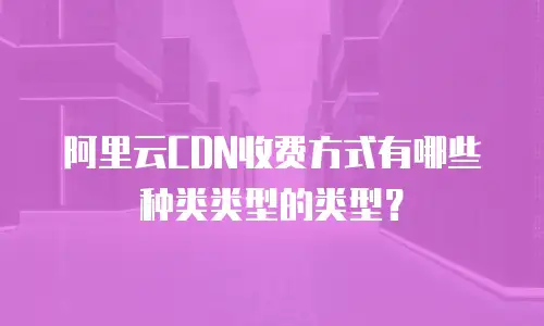 阿里云CDN收费方式有哪些种类类型的类型？
