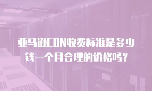 亚马逊CDN收费标准是多少钱一个月合理的价格吗？