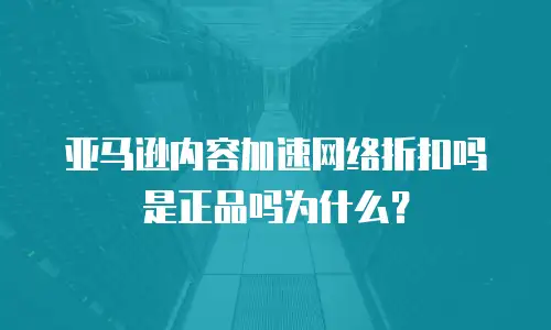 亚马逊内容加速网络折扣吗是正品吗为什么？