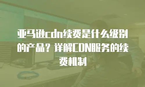 亚马逊cdn续费是什么级别的产品？详解CDN服务的续费机制