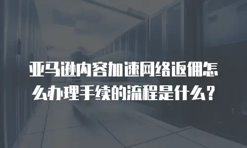 亚马逊内容加速网络返佣怎么办理手续的流程是什么？