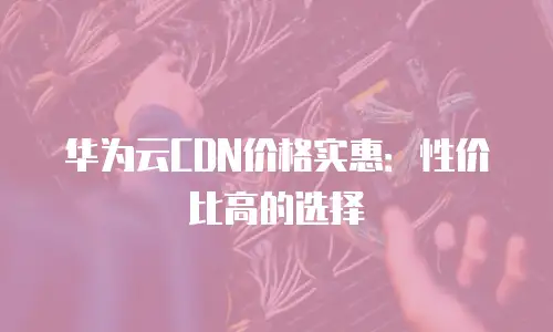 华为云CDN价格实惠：性价比高的选择