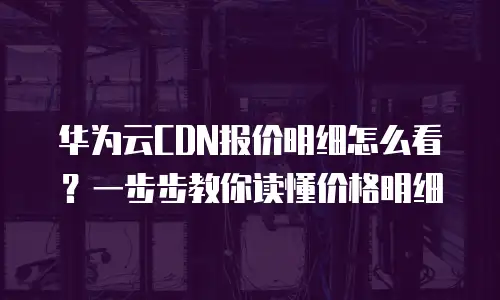 华为云CDN报价明细怎么看？一步步教你读懂价格明细