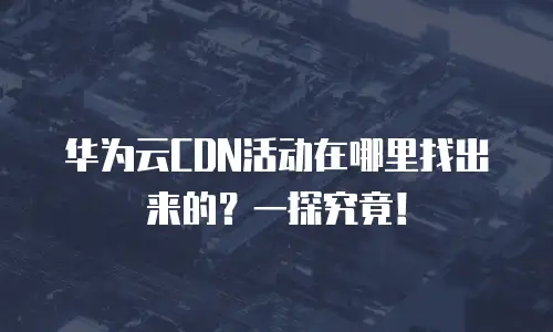 华为云CDN活动在哪里找出来的？一探究竟！