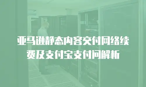 亚马逊静态内容交付网络续费及支付宝支付问解析