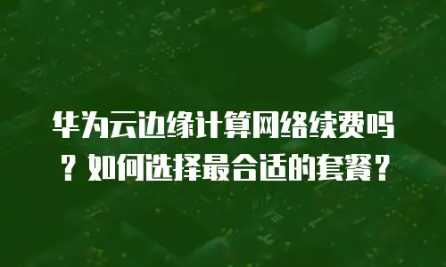 华为云边缘计算网络续费吗？如何选择最合适的套餐？