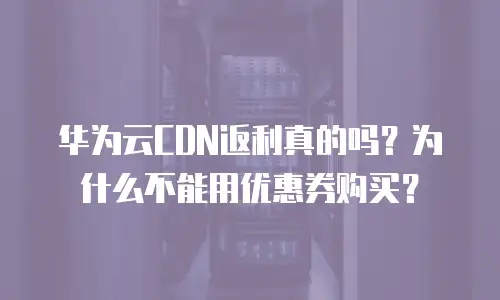 华为云CDN返利真的吗？为什么不能用优惠券购买？