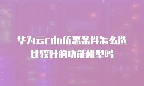 华为云cdn优惠条件怎么选比较好的功能机型吗