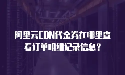 阿里云CDN代金券在哪里查看订单明细记录信息？