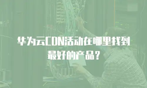 华为云CDN活动在哪里找到最好的产品？