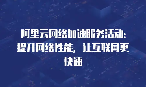 阿里云网络加速服务活动：提升网络性能，让互联网更快速
