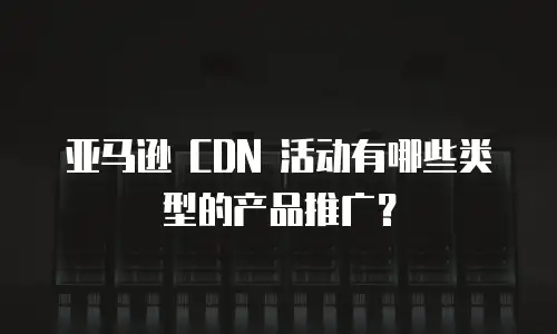 亚马逊 CDN 活动有哪些类型的产品推广？