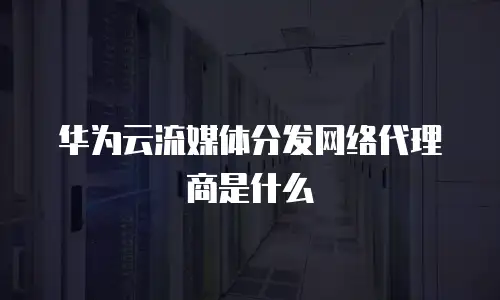 华为云流媒体分发网络代理商是什么