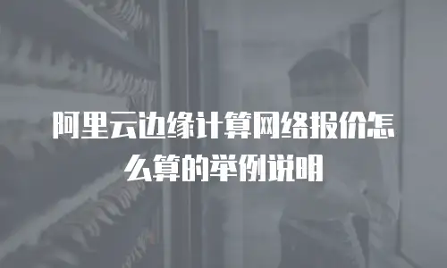 阿里云边缘计算网络报价怎么算的举例说明