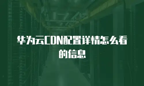 华为云CDN配置详情怎么看的信息