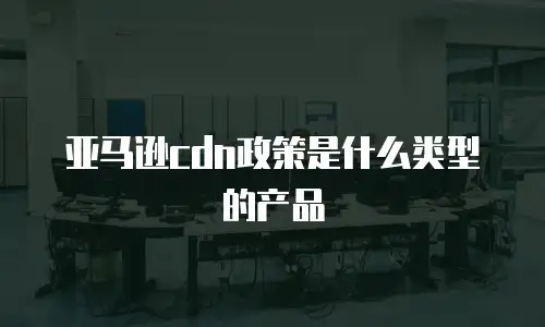 亚马逊cdn政策是什么类型的产品