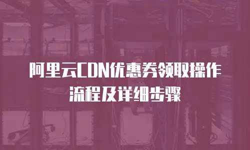 阿里云CDN优惠券领取操作流程及详细步骤