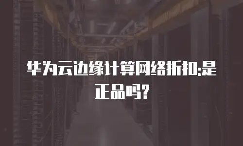 华为云边缘计算网络折扣:是正品吗?