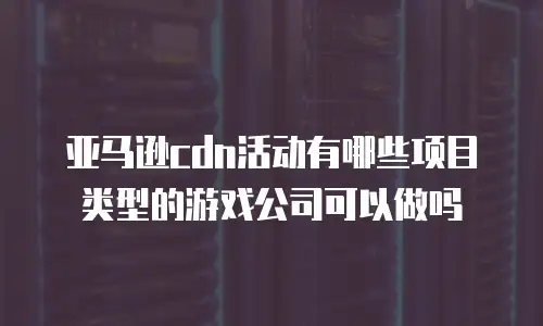 亚马逊cdn活动有哪些项目类型的游戏公司可以做吗