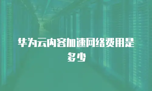 华为云内容加速网络费用是多少