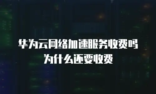 华为云网络加速服务收费吗为什么还要收费