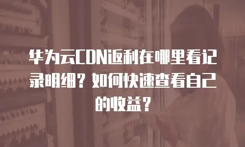 华为云CDN返利在哪里看记录明细？如何快速查看自己的收益？