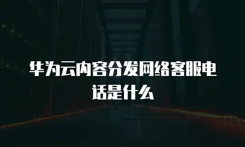 华为云内容分发网络客服电话是什么