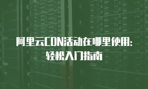 阿里云CDN活动在哪里使用：轻松入门指南