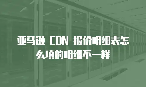 亚马逊 CDN 报价明细表怎么填的明细不一样