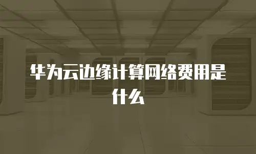 华为云边缘计算网络费用是什么