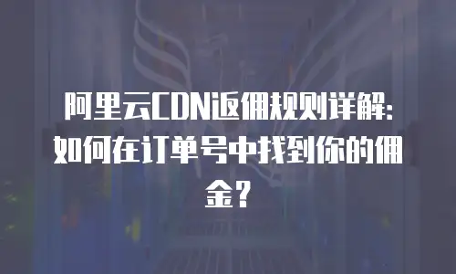 阿里云CDN返佣规则详解：如何在订单号中找到你的佣金？