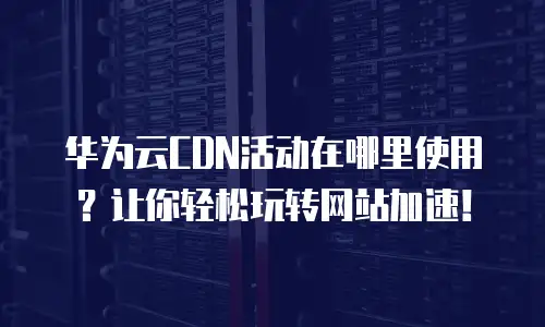华为云CDN活动在哪里使用？让你轻松玩转网站加速！