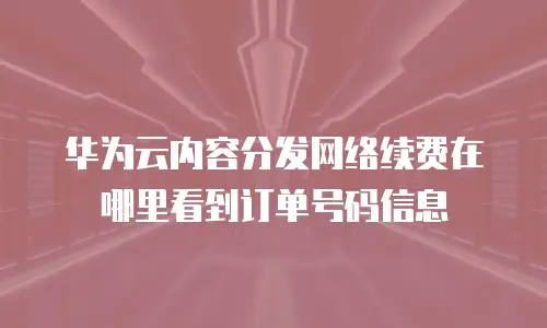 华为云内容分发网络续费在哪里看到订单号码信息