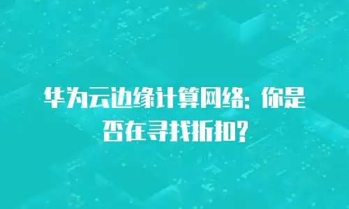 华为云边缘计算网络: 你是否在寻找折扣?