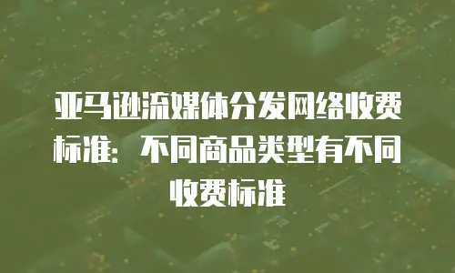 亚马逊流媒体分发网络收费标准：不同商品类型有不同收费标准