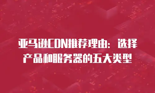 亚马逊CDN推荐理由：选择产品和服务器的五大类型