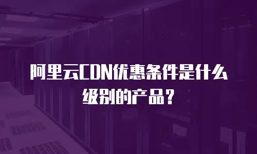 阿里云CDN优惠条件是什么级别的产品？